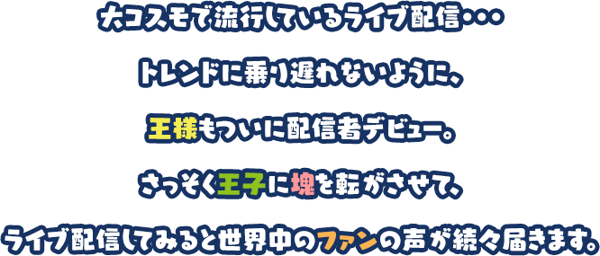 大コスモで流行しているライブ配信・・・トレンドに乗り遅れないように、王様もついに配信者デビュー。さっそく王子に塊を転がさせて、ライブ配信してみると世界中のファンの声が続々届きます。