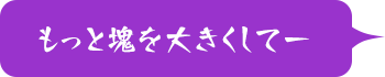 もっと塊を大きくしてー