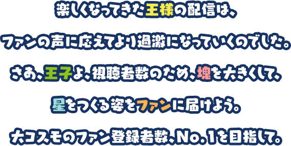 楽しくなってきた王様の配信は、ファンの声に応えてより過激になっていくのでした。さあ、王子よ、視聴者数のため、塊を大きくして、星をつくる姿をファンに届けよう。大コスモのファン登録者数、No.1を目指して