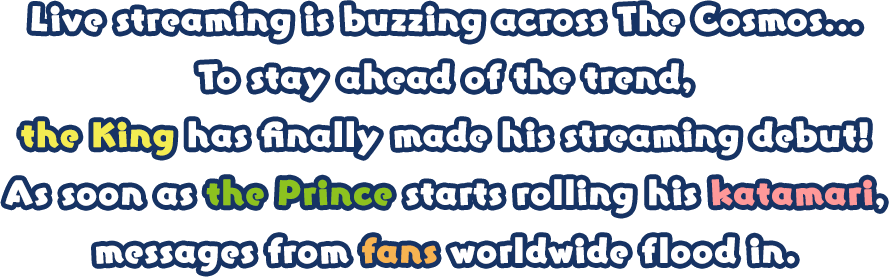 Live streaming is buzzing across The Cosmos... To stay ahead of the trend, the King has finally made his streaming debut! As soon as the Prince starts rolling his katamari, messages from fans worldwide flood in. 