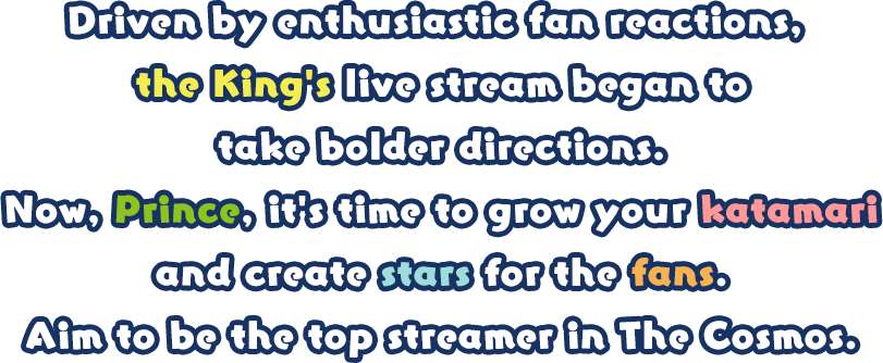 Driven by enthusiastic fan reactions, the King's live stream began to take bolder directions. Now, Prince, it's time to grow your katamari and create stars for the fans. Aim to be the top streamer in The Cosmos. 